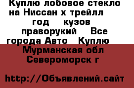 Куплю лобовое стекло на Ниссан х трейлл 2014 год 32 кузов , праворукий  - Все города Авто » Куплю   . Мурманская обл.,Североморск г.